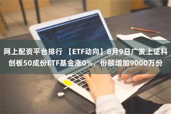 网上配资平台排行 【ETF动向】8月9日广发上证科创板50成份ETF基金涨0%，份额增加9000万份