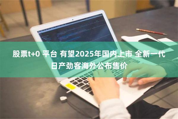 股票t+0 平台 有望2025年国内上市 全新一代日产劲客海外公布售价