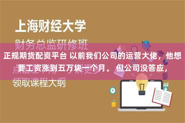 正规期货配资平台 以前我们公司的运营大佬，他想要工资涨到五万块一个月。 但公司没答应，