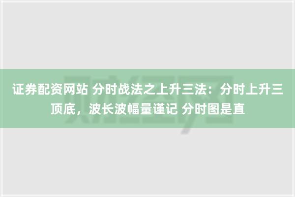 证券配资网站 分时战法之上升三法：分时上升三顶底，波长波幅量谨记 分时图是直