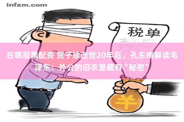 在哪股票配资 贺子珍逝世20年后，孔东梅解读毛泽东：外公的旧衣里藏有“秘密”