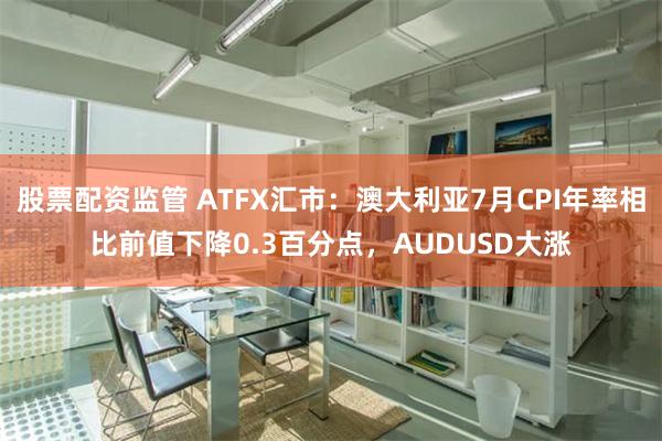 股票配资监管 ATFX汇市：澳大利亚7月CPI年率相比前值下降0.3百分点，AUDUSD大涨