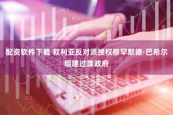 配资软件下载 叙利亚反对派授权穆罕默德·巴希尔组建过渡政府