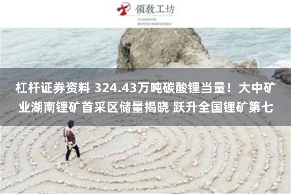 杠杆证券资料 324.43万吨碳酸锂当量！大中矿业湖南锂矿首采区储量揭晓 跃升全国锂矿第七