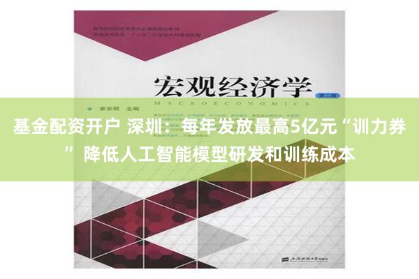 基金配资开户 深圳：每年发放最高5亿元“训力券” 降低人工智能模型研发和训练成本