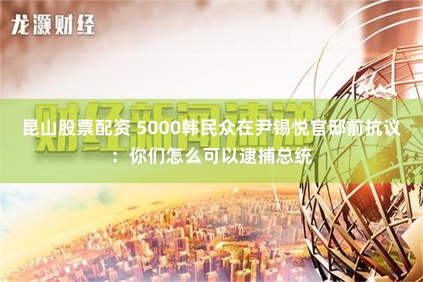 昆山股票配资 5000韩民众在尹锡悦官邸前抗议：你们怎么可以逮捕总统