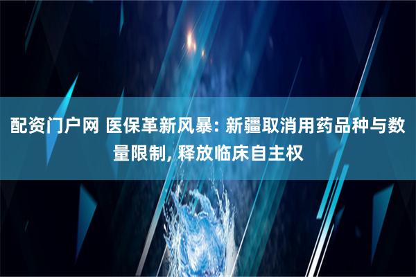 配资门户网 医保革新风暴: 新疆取消用药品种与数量限制, 释放临床自主权