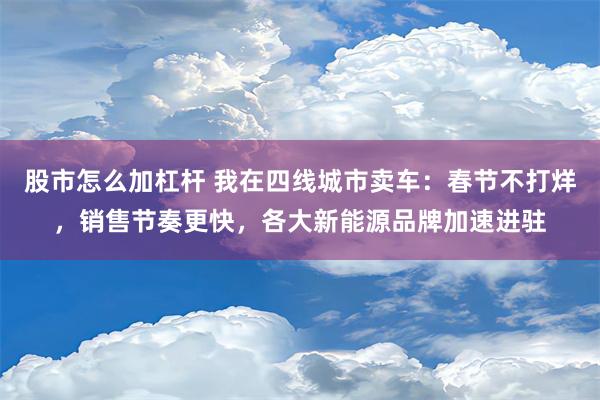 股市怎么加杠杆 我在四线城市卖车：春节不打烊，销售节奏更快，各大新能源品牌加速进驻